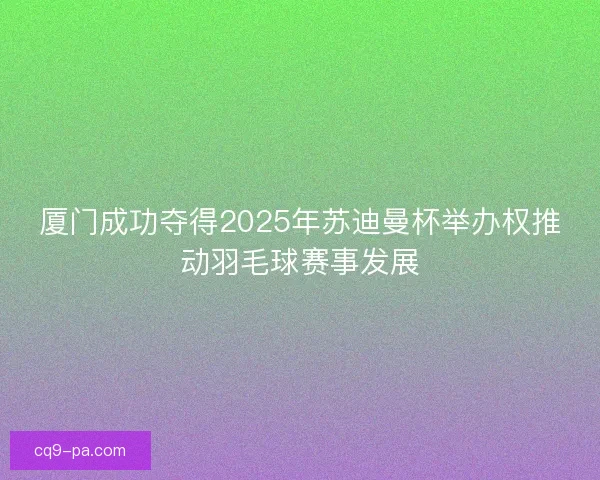厦门成功夺得2025年苏迪曼杯举办权推动羽毛球赛事发展